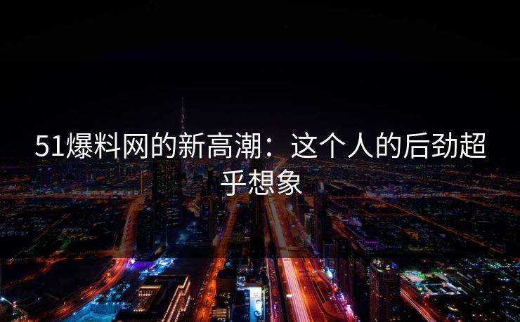 51爆料网的新高潮：这个人的后劲超乎想象