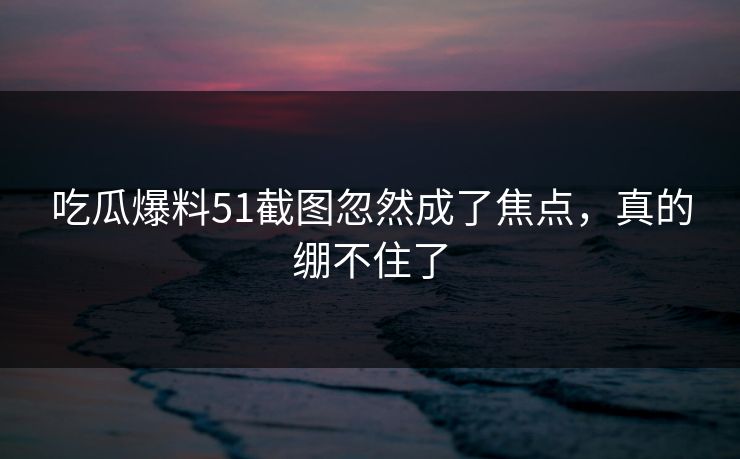 吃瓜爆料51截图忽然成了焦点，真的绷不住了