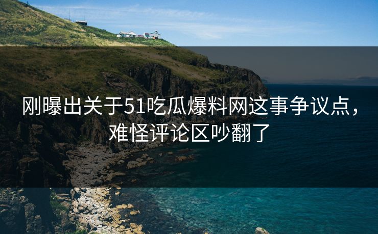刚曝出关于51吃瓜爆料网这事争议点，难怪评论区吵翻了