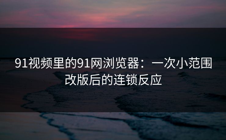 91视频里的91网浏览器：一次小范围改版后的连锁反应