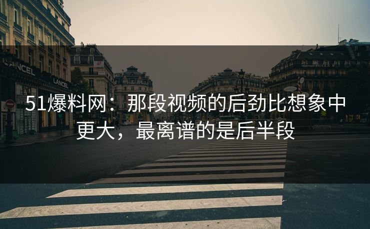 51爆料网：那段视频的后劲比想象中更大，最离谱的是后半段
