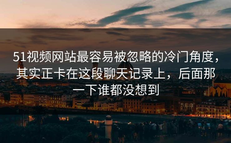 51视频网站最容易被忽略的冷门角度，其实正卡在这段聊天记录上，后面那一下谁都没想到