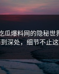 揭秘51吃瓜爆料网的隐秘世界：从表面到深处，细节不止这些