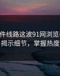 91大事件线路这波91网浏览器这波：揭示细节，掌握热度