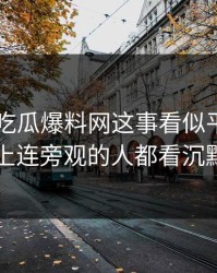 关于51吃瓜爆料网这事看似平静，实际上连旁观的人都看沉默了