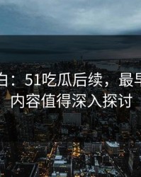 真相大白：51吃瓜后续，最早流出的内容值得深入探讨