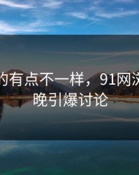 这回真的有点不一样，91网浏览器今晚引爆讨论