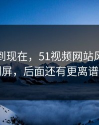 事情拖到现在，51视频网站风波连夜刷屏，后面还有更离谱的