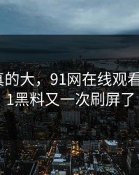 后劲是真的大，91网在线观看这波新91黑料又一次刷屏了