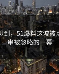 谁都没想到，51爆料这波被点破出一串被忽略的一幕