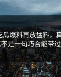 这几天吃瓜爆料再放猛料，真相揭开，真不是一句巧合能带过的