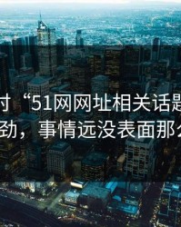 深入探讨“51网网址相关话题越聊越不对劲，事情远没表面那么轻”