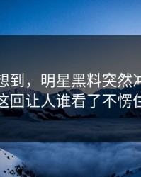 谁都没想到，明星黑料突然冲上热搜这回让人谁看了不愣住