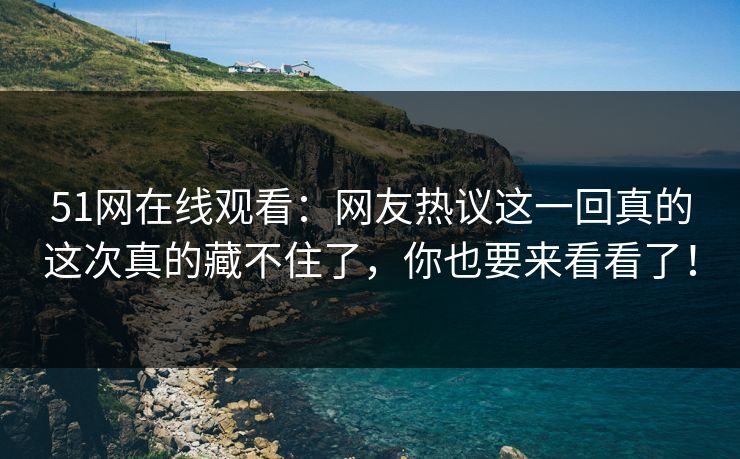 51网在线观看：网友热议这一回真的这次真的藏不住了，你也要来看看了！