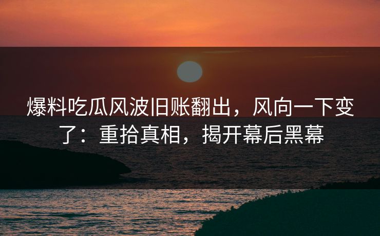 爆料吃瓜风波旧账翻出，风向一下变了：重拾真相，揭开幕后黑幕
