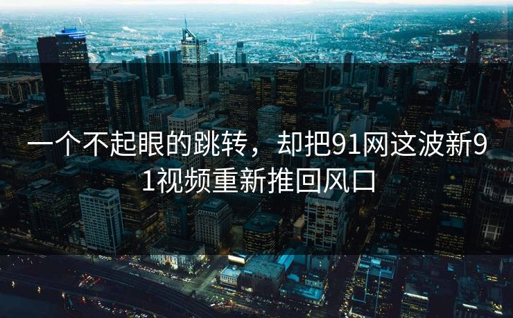 一个不起眼的跳转，却把91网这波新91视频重新推回风口