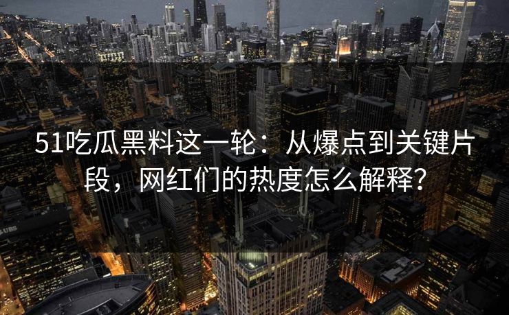 51吃瓜黑料这一轮：从爆点到关键片段，网红们的热度怎么解释？