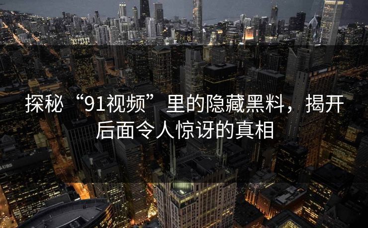 探秘“91视频”里的隐藏黑料,揭开后面令人惊讶的真相 探秘“91视频”里的隐藏黑料,揭开后面令人惊讶的真相