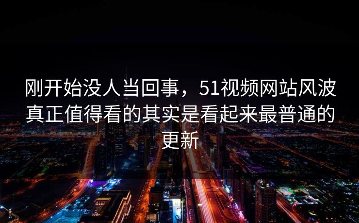 刚开始没人当回事，51视频网站风波真正值得看的其实是看起来最普通的更新
