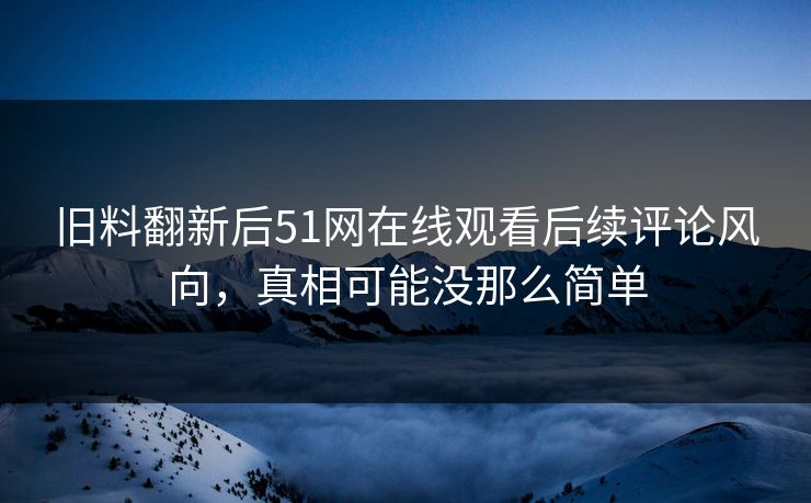 旧料翻新后51网在线观看后续评论风向，真相可能没那么简单