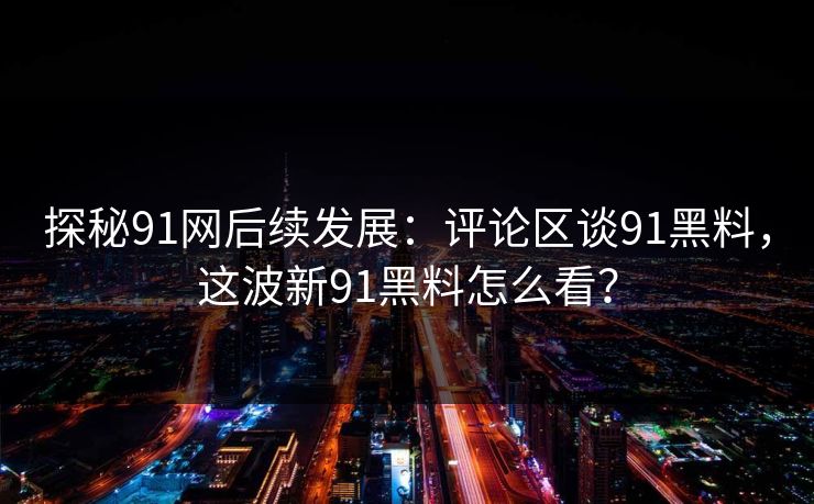 探秘91网后续发展：评论区谈91黑料，这波新91黑料怎么看？