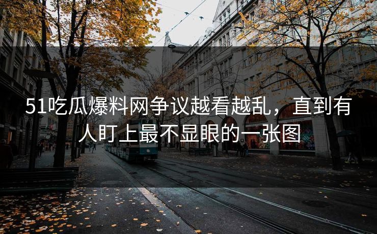 51吃瓜爆料网争议越看越乱，直到有人盯上最不显眼的一张图