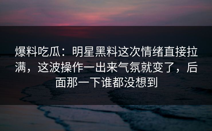 爆料吃瓜:明星黑料这次情绪直接拉满,这波操作一出来气氛就变了,后面那一下谁都没想到 爆料吃瓜:明星黑料这次情绪直接拉满,这波操作一出来气氛就变了,后面那一下谁都没想到