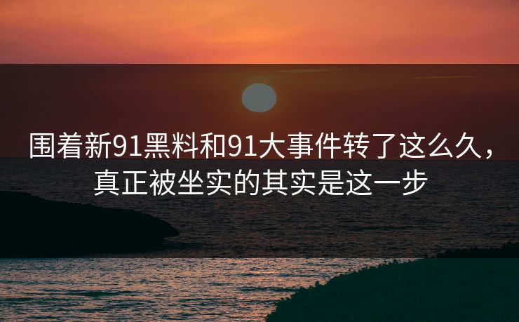 围着新91黑料和91大事件转了这么久,真正被坐实的其实是这一步 围着新91黑料和91大事件转了这么久,真正被坐实的其实是这一步