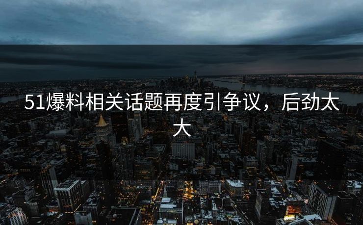51爆料相关话题再度引争议，后劲太大