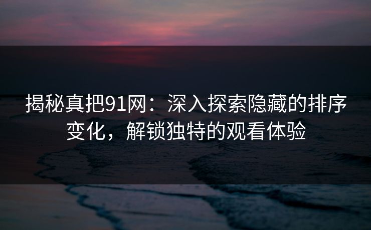 揭秘真把91网：深入探索隐藏的排序变化，解锁独特的观看体验