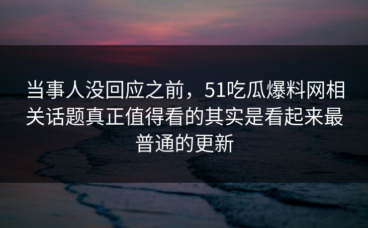 当事人没回应之前，51吃瓜爆料网相关话题真正值得看的其实是看起来最普通的更新