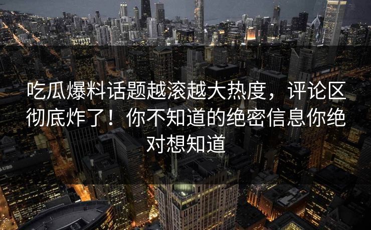 吃瓜爆料话题越滚越大热度，评论区彻底炸了！你不知道的绝密信息你绝对想知道