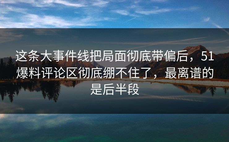 这条大事件线把局面彻底带偏后，51爆料评论区彻底绷不住了，最离谱的是后半段