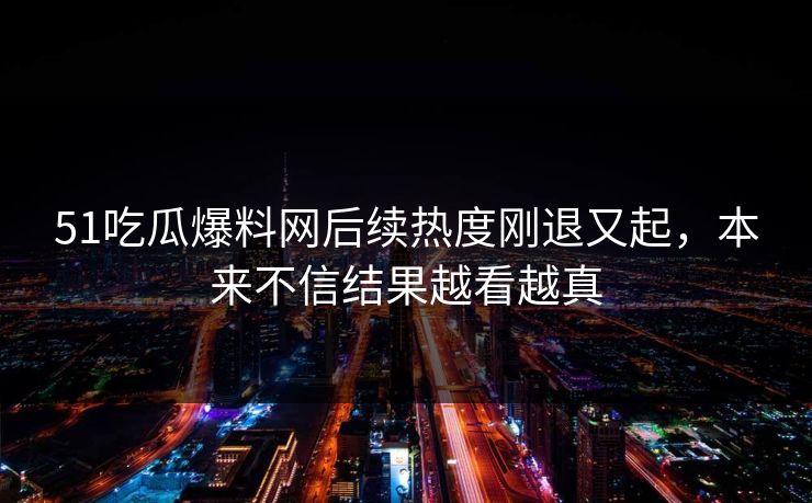 51吃瓜爆料网后续热度刚退又起，本来不信结果越看越真
