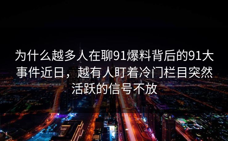 为什么越多人在聊91爆料背后的91大事件近日，越有人盯着冷门栏目突然活跃的信号不放