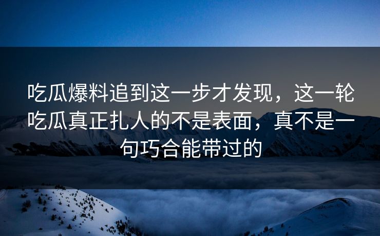 吃瓜爆料追到这一步才发现，这一轮吃瓜真正扎人的不是表面，真不是一句巧合能带过的