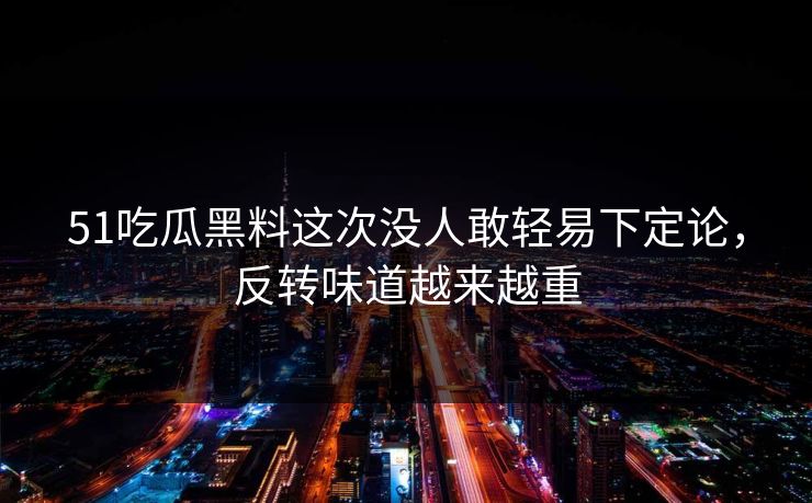 51吃瓜黑料这次没人敢轻易下定论，反转味道越来越重