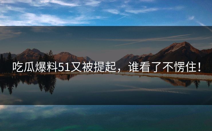 吃瓜爆料51又被提起，谁看了不愣住！
