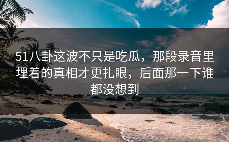 51八卦这波不只是吃瓜，那段录音里埋着的真相才更扎眼，后面那一下谁都没想到