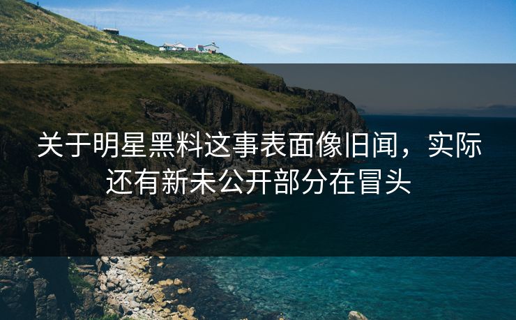 关于明星黑料这事表面像旧闻，实际还有新未公开部分在冒头