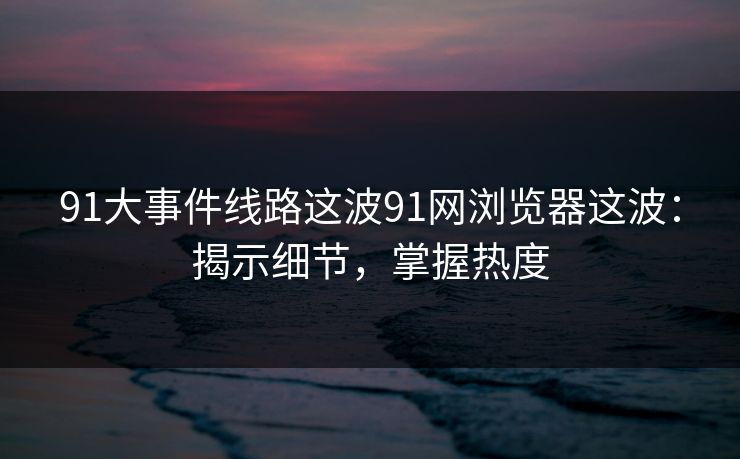 91大事件线路这波91网浏览器这波：揭示细节，掌握热度
