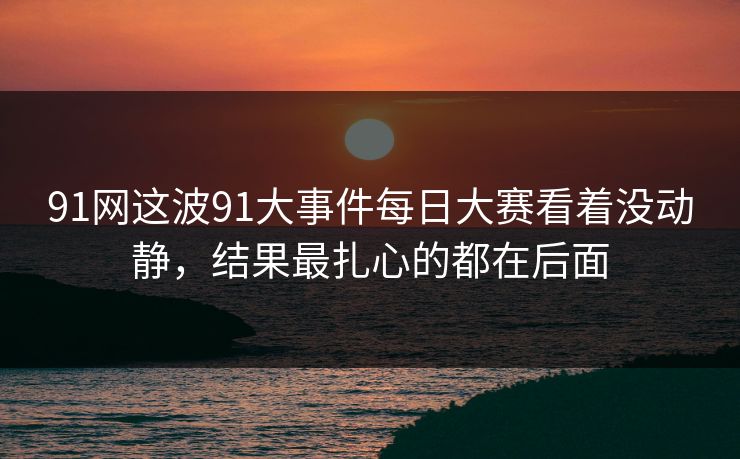 91网这波91大事件每日大赛看着没动静，结果最扎心的都在后面
