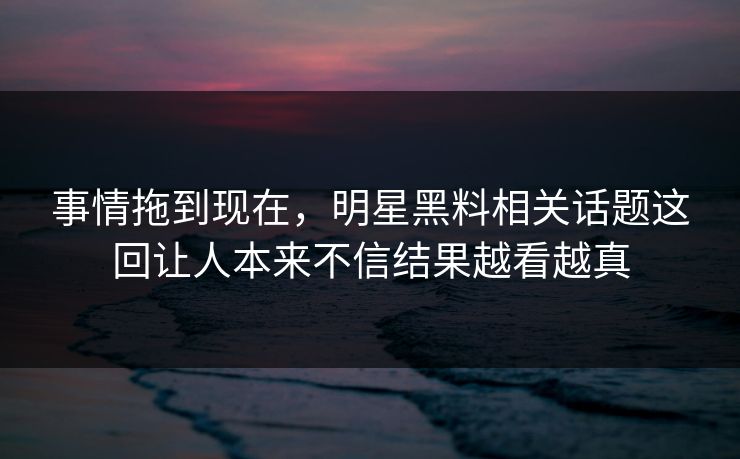 事情拖到现在，明星黑料相关话题这回让人本来不信结果越看越真