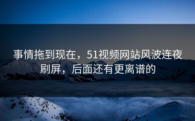 事情拖到现在，51视频网站风波连夜刷屏，后面还有更离谱的