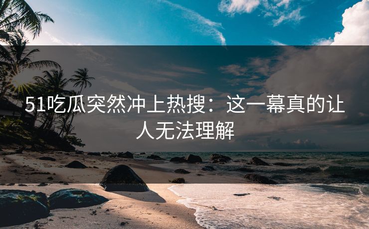 51吃瓜突然冲上热搜：这一幕真的让人无法理解