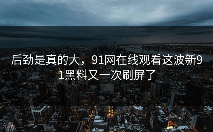 后劲是真的大，91网在线观看这波新91黑料又一次刷屏了