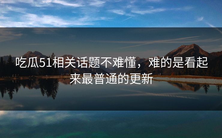 吃瓜51相关话题不难懂，难的是看起来最普通的更新