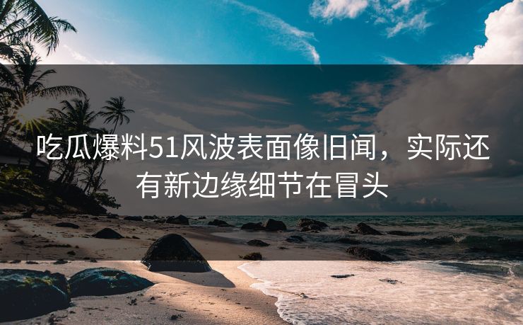 吃瓜爆料51风波表面像旧闻，实际还有新边缘细节在冒头