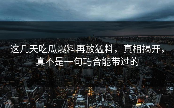这几天吃瓜爆料再放猛料，真相揭开，真不是一句巧合能带过的