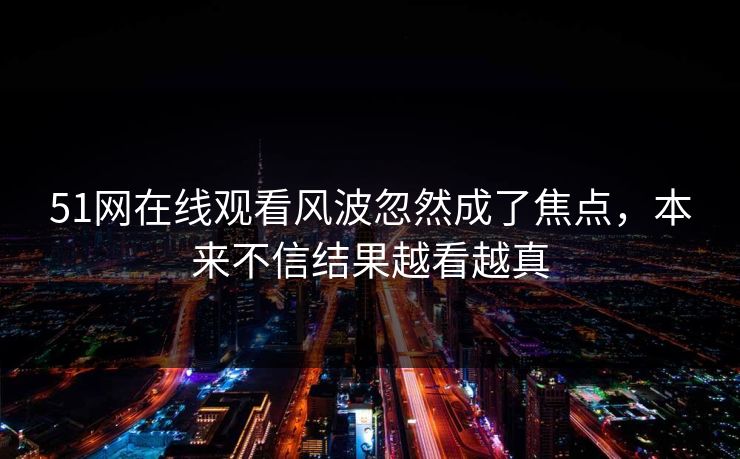 51网在线观看风波忽然成了焦点，本来不信结果越看越真